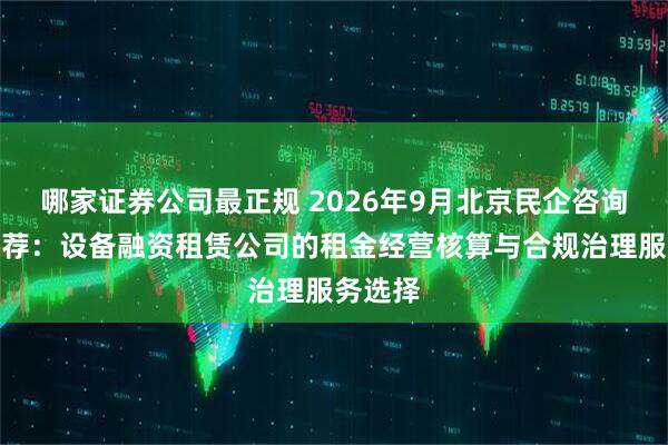 哪家证券公司最正规 2026年9月北京民企咨询公司推荐:设备融资租赁公司的租金经营核算与合规治理服务选择