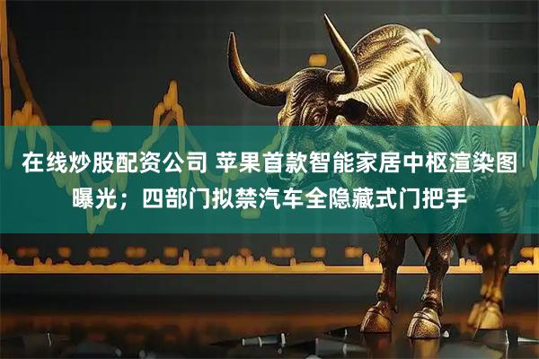在线炒股配资公司 苹果首款智能家居中枢渲染图曝光；四部门拟禁汽车全隐藏式门把手