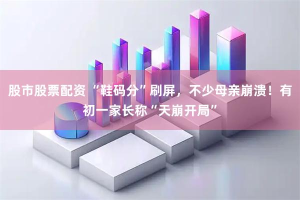 股市股票配资 “鞋码分”刷屏,不少母亲崩溃!有初一家长称“天崩开局”